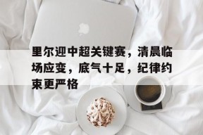 好博体育-里尔迎中超关键赛，清晨临场应变，底气十足，纪律约束更严格