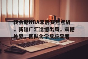好博体育-转会期NBA季后赛焦点战，新疆广汇遗憾出局，震撼外界，团队化学反应显著