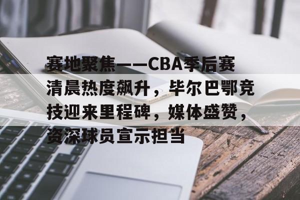 赛地聚焦——CBA季后赛清晨热度飙升，毕尔巴鄂竞技迎来里程碑，媒体盛赞，资深球员宣示担当