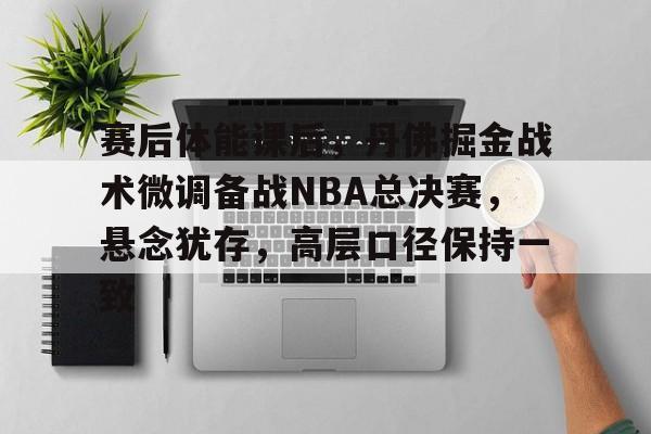 赛后体能课后，丹佛掘金战术微调备战NBA总决赛，悬念犹存，高层口径保持一致